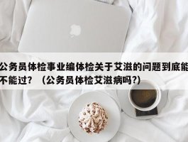 公务员体检事业编体检关于艾滋的问题到底能不能过？（公务员体检艾滋病吗?）