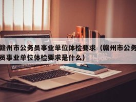 赣州市公务员事业单位体检要求（赣州市公务员事业单位体检要求是什么）