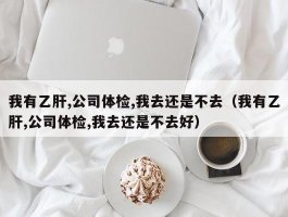 我有乙肝,公司体检,我去还是不去（我有乙肝,公司体检,我去还是不去好）