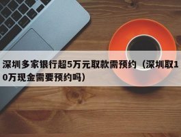 深圳多家银行超5万元取款需预约（深圳取10万现金需要预约吗）