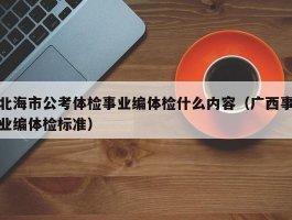 北海市公考体检事业编体检什么内容（广西事业编体检标准）