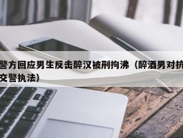 警方回应男生反击醉汉被刑拘沸（醉酒男对抗交警执法）