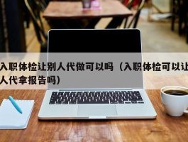 入职体检让别人代做可以吗（入职体检可以让人代拿报告吗）