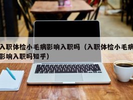 入职体检小毛病影响入职吗（入职体检小毛病影响入职吗知乎）