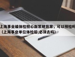 上海事业编体检担心血常规异常，可以预检吗（上海事业单位体检后,必须去吗）