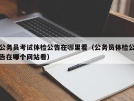 公务员考试体检公告在哪里看（公务员体检公告在哪个网站看）