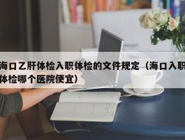 海口乙肝体检入职体检的文件规定（海口入职体检哪个医院便宜）