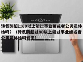 转氨酶超过80以上能过事业编或者公务员体检吗？（转氨酶超过80以上能过事业编或者公务员体检吗知乎）