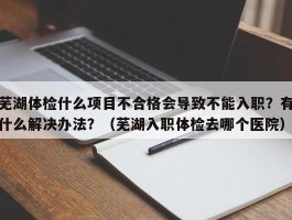 芜湖体检什么项目不合格会导致不能入职？有什么解决办法？（芜湖入职体检去哪个医院）