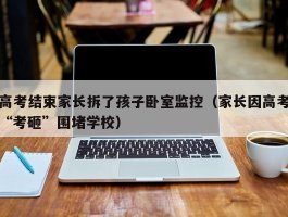 高考结束家长拆了孩子卧室监控（家长因高考“考砸”围堵学校）