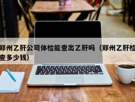 郑州乙肝公司体检能查出乙肝吗（郑州乙肝检查多少钱）