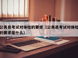 公务员考试对体检的要求（公务员考试对体检的要求是什么）