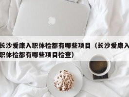 长沙爱康入职体检都有哪些项目（长沙爱康入职体检都有哪些项目检查）