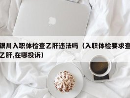 银川入职体检查乙肝违法吗（入职体检要求查乙肝,在哪投诉）