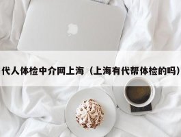 代人体检中介网上海（上海有代帮体检的吗）