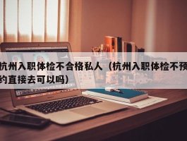 杭州入职体检不合格私人（杭州入职体检不预约直接去可以吗）