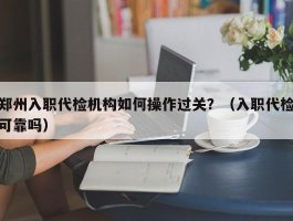 郑州入职代检机构如何操作过关？（入职代检可靠吗）