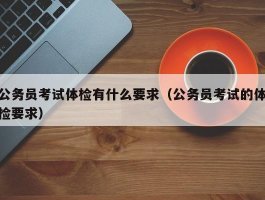 公务员考试体检有什么要求（公务员考试的体检要求）