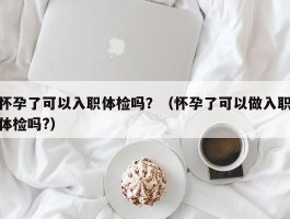 怀孕了可以入职体检吗？（怀孕了可以做入职体检吗?）