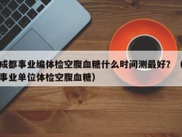 成都事业编体检空腹血糖什么时间测最好？（事业单位体检空腹血糖）