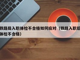 铁路局入职体检不合格如何应对（铁路入职后体检不合格）