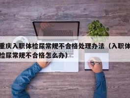 重庆入职体检尿常规不合格处理办法（入职体检尿常规不合格怎么办）