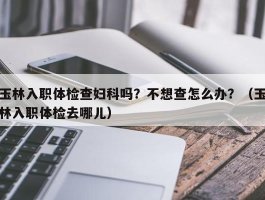 玉林入职体检查妇科吗？不想查怎么办？（玉林入职体检去哪儿）