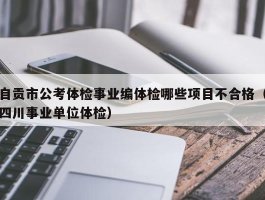 自贡市公考体检事业编体检哪些项目不合格（四川事业单位体检）