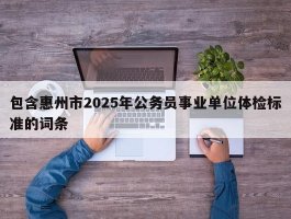 包含惠州市2025年公务员事业单位体检标准的词条