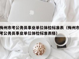 梅州市考公务员事业单位体检标准表（梅州市考公务员事业单位体检标准表格）