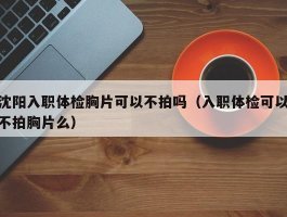 沈阳入职体检胸片可以不拍吗（入职体检可以不拍胸片么）