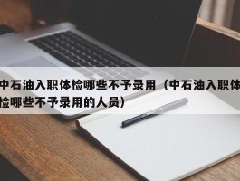 中石油入职体检哪些不予录用（中石油入职体检哪些不予录用的人员）