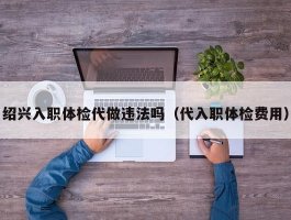 绍兴入职体检代做违法吗（代入职体检费用）