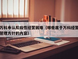 万科承认阶段性经营困难（哪些属于万科经营管理方针的内容）