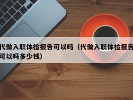 代做入职体检报告可以吗（代做入职体检报告可以吗多少钱）