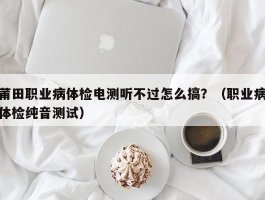 莆田职业病体检电测听不过怎么搞？（职业病体检纯音测试）