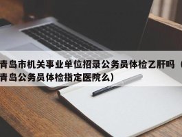 青岛市机关事业单位招录公务员体检乙肝吗（青岛公务员体检指定医院么）