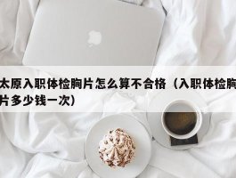 太原入职体检胸片怎么算不合格（入职体检胸片多少钱一次）