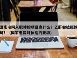 国家电网入职体检项目查什么？乙肝会被拒绝吗？（国家电网对体检的要求）