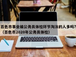 百色市事业编公务员体检环节淘汰的人多吗?（百色市2020年公务员体检）