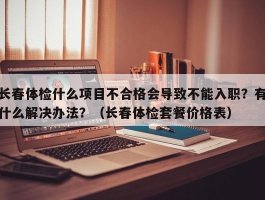 长春体检什么项目不合格会导致不能入职？有什么解决办法？（长春体检套餐价格表）