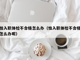 怕入职体检不合格怎么办（怕入职体检不合格怎么办呢）