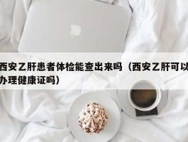 西安乙肝患者体检能查出来吗（西安乙肝可以办理健康证吗）