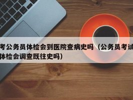 考公务员体检会到医院查病史吗（公务员考试体检会调查既往史吗）