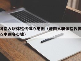 济南入职体检代做心电图（济南入职体检代做心电图多少钱）