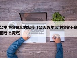 公考体检会查病史吗（公务员考试体检会不会查既往病史）