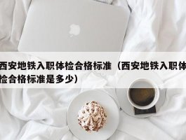 西安地铁入职体检合格标准（西安地铁入职体检合格标准是多少）