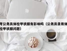 考公务员体检甲状腺有影响吗（公务员录用体检甲状腺问题）