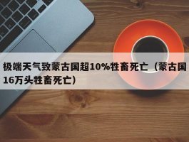 极端天气致蒙古国超10%牲畜死亡（蒙古国16万头牲畜死亡）