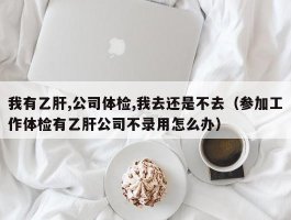 我有乙肝,公司体检,我去还是不去（参加工作体检有乙肝公司不录用怎么办）